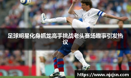 足球明星化身抓龙高手挑战老头赛场趣事引发热议